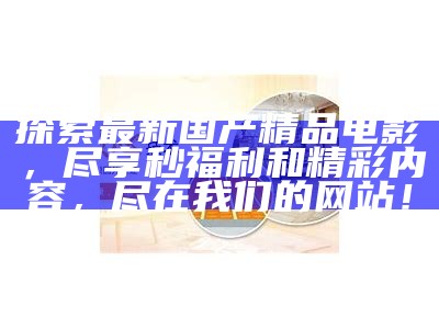 探索最新国产精品电影，尽享秒福利和精彩内容，尽在我们的网站！